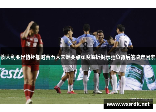 澳大利亚足协杯加时赛五大关键要点深度解析揭示胜负背后的决定因素
